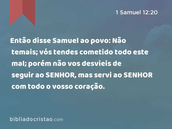 Então disse Samuel ao povo: Não temais; vós tendes cometido todo este mal; porém não vos desvieis de seguir ao SENHOR, mas servi ao SENHOR com todo o vosso coração. - 1 Samuel 12:20