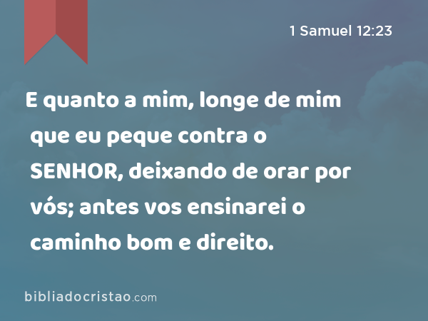 E quanto a mim, longe de mim que eu peque contra o SENHOR, deixando de orar por vós; antes vos ensinarei o caminho bom e direito. - 1 Samuel 12:23