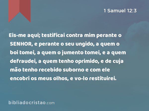 Eis-me aqui; testificai contra mim perante o SENHOR, e perante o seu ungido, a quem o boi tomei, a quem o jumento tomei, e a quem defraudei, a quem tenho oprimido, e de cuja mão tenho recebido suborno e com ele encobri os meus olhos, e vo-lo restituirei. - 1 Samuel 12:3