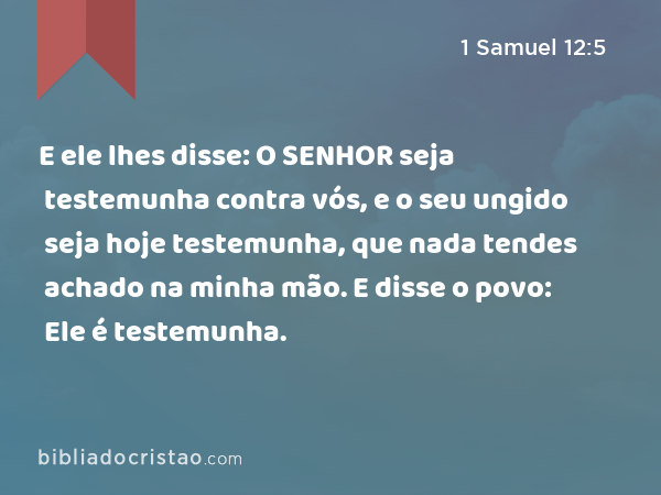 E ele lhes disse: O SENHOR seja testemunha contra vós, e o seu ungido seja hoje testemunha, que nada tendes achado na minha mão. E disse o povo: Ele é testemunha. - 1 Samuel 12:5