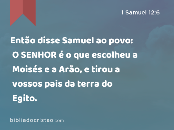 Então disse Samuel ao povo: O SENHOR é o que escolheu a Moisés e a Arão, e tirou a vossos pais da terra do Egito. - 1 Samuel 12:6