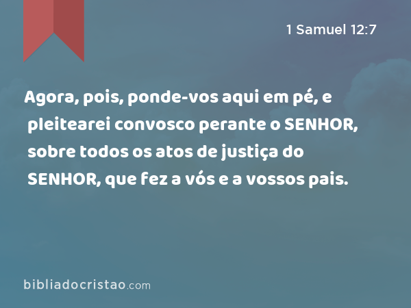 Agora, pois, ponde-vos aqui em pé, e pleitearei convosco perante o SENHOR, sobre todos os atos de justiça do SENHOR, que fez a vós e a vossos pais. - 1 Samuel 12:7