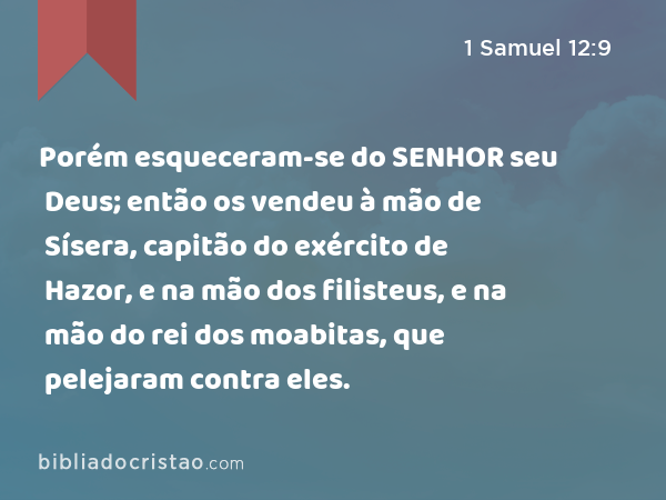 Porém esqueceram-se do SENHOR seu Deus; então os vendeu à mão de Sísera, capitão do exército de Hazor, e na mão dos filisteus, e na mão do rei dos moabitas, que pelejaram contra eles. - 1 Samuel 12:9