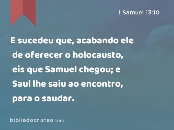 E sucedeu que, acabando ele de oferecer o holocausto, eis que Samuel chegou; e Saul lhe saiu ao encontro, para o saudar. - 1 Samuel 13:10
