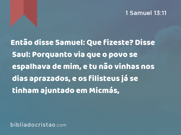 Então disse Samuel: Que fizeste? Disse Saul: Porquanto via que o povo se espalhava de mim, e tu não vinhas nos dias aprazados, e os filisteus já se tinham ajuntado em Micmás, - 1 Samuel 13:11