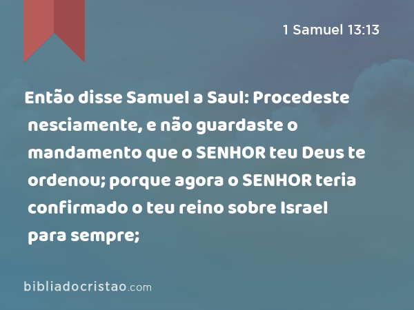 Então disse Samuel a Saul: Procedeste nesciamente, e não guardaste o mandamento que o SENHOR teu Deus te ordenou; porque agora o SENHOR teria confirmado o teu reino sobre Israel para sempre; - 1 Samuel 13:13