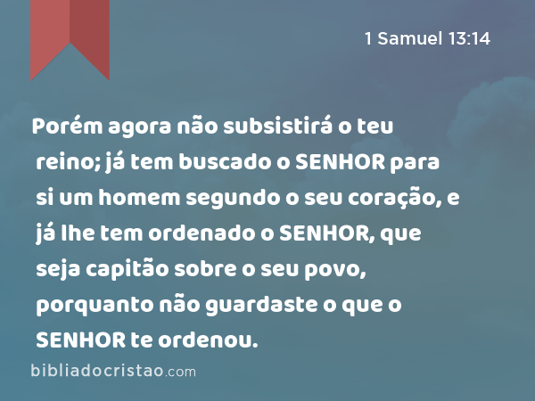 Porém agora não subsistirá o teu reino; já tem buscado o SENHOR para si um homem segundo o seu coração, e já lhe tem ordenado o SENHOR, que seja capitão sobre o seu povo, porquanto não guardaste o que o SENHOR te ordenou. - 1 Samuel 13:14