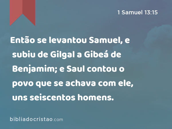 Então se levantou Samuel, e subiu de Gilgal a Gibeá de Benjamim; e Saul contou o povo que se achava com ele, uns seiscentos homens. - 1 Samuel 13:15