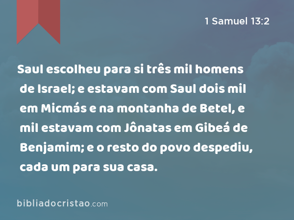 Saul escolheu para si três mil homens de Israel; e estavam com Saul dois mil em Micmás e na montanha de Betel, e mil estavam com Jônatas em Gibeá de Benjamim; e o resto do povo despediu, cada um para sua casa. - 1 Samuel 13:2