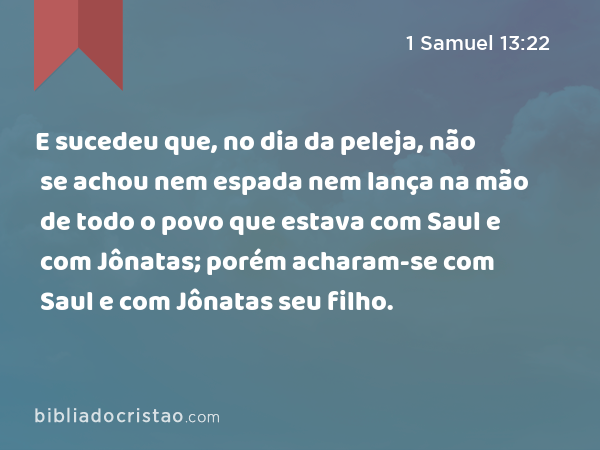 E sucedeu que, no dia da peleja, não se achou nem espada nem lança na mão de todo o povo que estava com Saul e com Jônatas; porém acharam-se com Saul e com Jônatas seu filho. - 1 Samuel 13:22