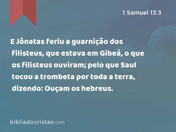 E Jônatas feriu a guarnição dos filisteus, que estava em Gibeá, o que os filisteus ouviram; pelo que Saul tocou a trombeta por toda a terra, dizendo: Ouçam os hebreus. - 1 Samuel 13:3