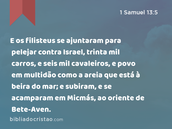 E os filisteus se ajuntaram para pelejar contra Israel, trinta mil carros, e seis mil cavaleiros, e povo em multidão como a areia que está à beira do mar; e subiram, e se acamparam em Micmás, ao oriente de Bete-Aven. - 1 Samuel 13:5