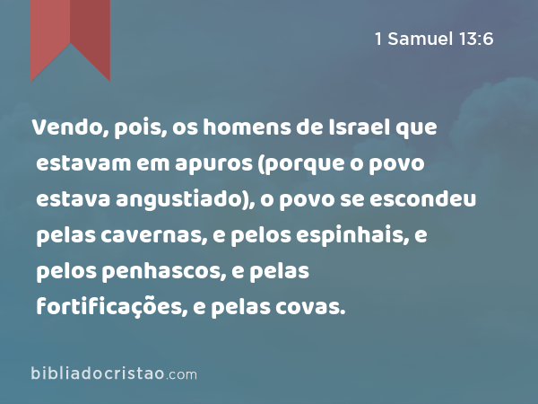 Vendo, pois, os homens de Israel que estavam em apuros (porque o povo estava angustiado), o povo se escondeu pelas cavernas, e pelos espinhais, e pelos penhascos, e pelas fortificações, e pelas covas. - 1 Samuel 13:6