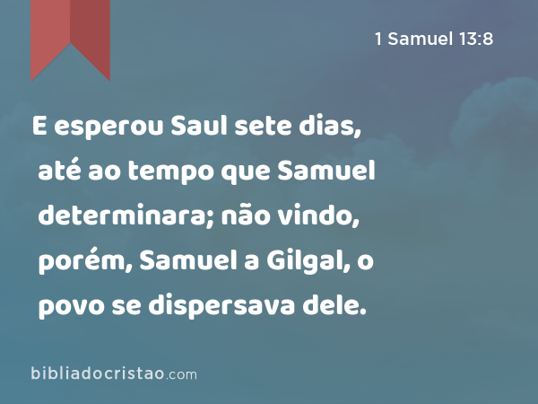 E esperou Saul sete dias, até ao tempo que Samuel determinara; não vindo, porém, Samuel a Gilgal, o povo se dispersava dele. - 1 Samuel 13:8