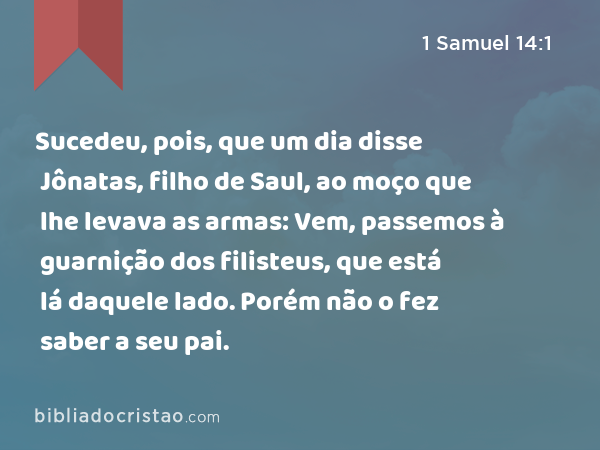 Sucedeu, pois, que um dia disse Jônatas, filho de Saul, ao moço que lhe levava as armas: Vem, passemos à guarnição dos filisteus, que está lá daquele lado. Porém não o fez saber a seu pai. - 1 Samuel 14:1