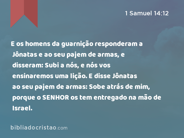 E os homens da guarnição responderam a Jônatas e ao seu pajem de armas, e disseram: Subi a nós, e nós vos ensinaremos uma lição. E disse Jônatas ao seu pajem de armas: Sobe atrás de mim, porque o SENHOR os tem entregado na mão de Israel. - 1 Samuel 14:12