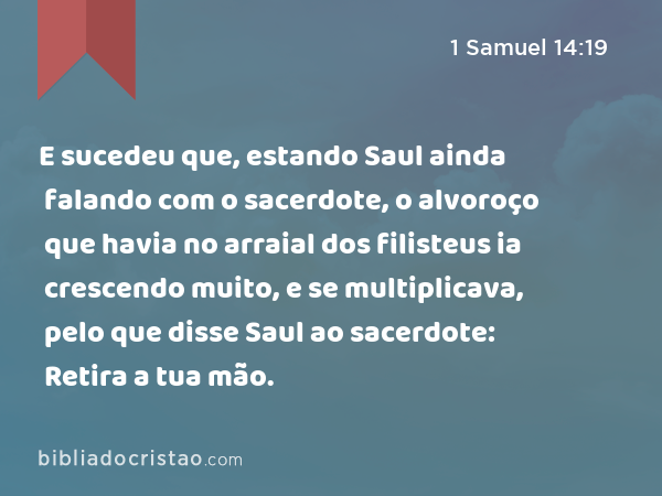 E sucedeu que, estando Saul ainda falando com o sacerdote, o alvoroço que havia no arraial dos filisteus ia crescendo muito, e se multiplicava, pelo que disse Saul ao sacerdote: Retira a tua mão. - 1 Samuel 14:19