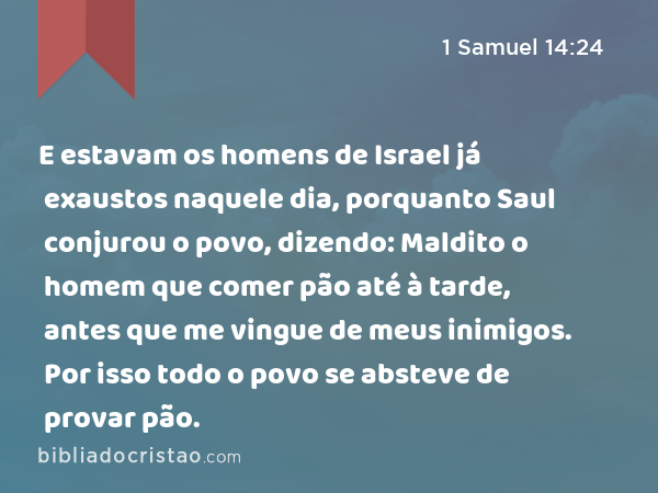 E estavam os homens de Israel já exaustos naquele dia, porquanto Saul conjurou o povo, dizendo: Maldito o homem que comer pão até à tarde, antes que me vingue de meus inimigos. Por isso todo o povo se absteve de provar pão. - 1 Samuel 14:24