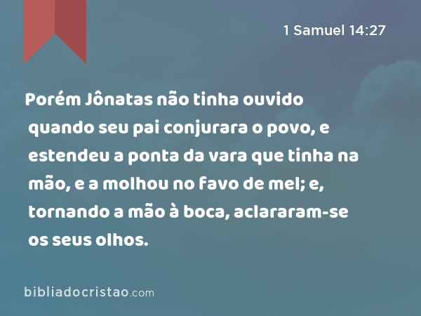 Porém Jônatas não tinha ouvido quando seu pai conjurara o povo, e estendeu a ponta da vara que tinha na mão, e a molhou no favo de mel; e, tornando a mão à boca, aclararam-se os seus olhos. - 1 Samuel 14:27