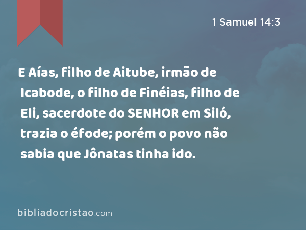 E Aías, filho de Aitube, irmão de Icabode, o filho de Finéias, filho de Eli, sacerdote do SENHOR em Siló, trazia o éfode; porém o povo não sabia que Jônatas tinha ido. - 1 Samuel 14:3