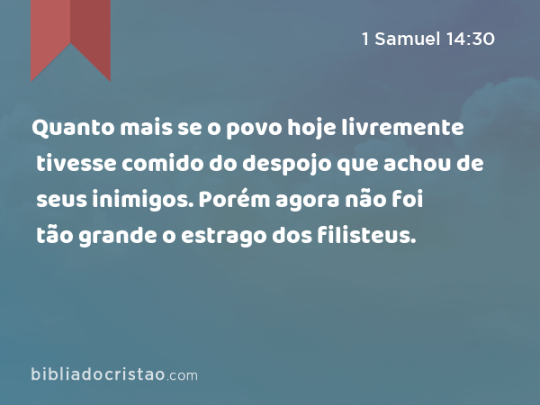 Quanto mais se o povo hoje livremente tivesse comido do despojo que achou de seus inimigos. Porém agora não foi tão grande o estrago dos filisteus. - 1 Samuel 14:30