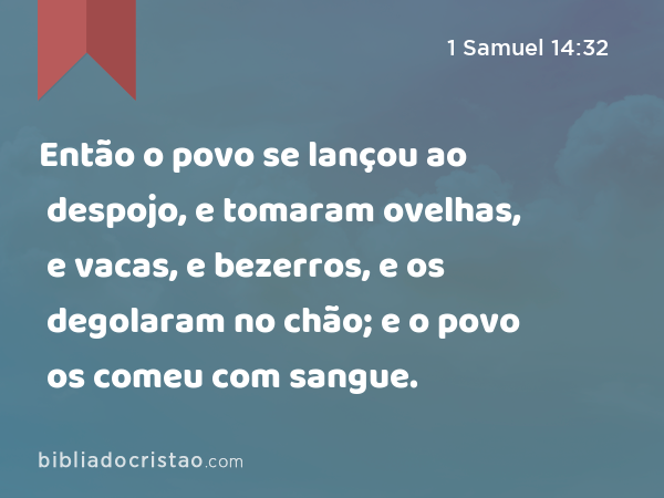 Então o povo se lançou ao despojo, e tomaram ovelhas, e vacas, e bezerros, e os degolaram no chão; e o povo os comeu com sangue. - 1 Samuel 14:32