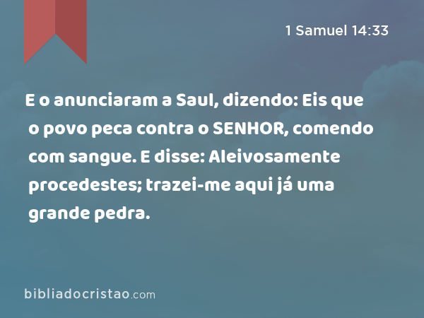 E o anunciaram a Saul, dizendo: Eis que o povo peca contra o SENHOR, comendo com sangue. E disse: Aleivosamente procedestes; trazei-me aqui já uma grande pedra. - 1 Samuel 14:33