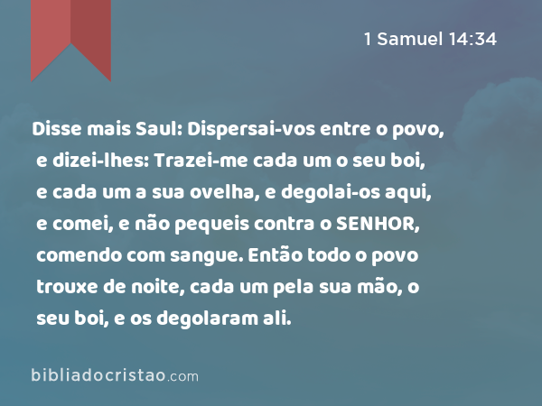 Disse mais Saul: Dispersai-vos entre o povo, e dizei-lhes: Trazei-me cada um o seu boi, e cada um a sua ovelha, e degolai-os aqui, e comei, e não pequeis contra o SENHOR, comendo com sangue. Então todo o povo trouxe de noite, cada um pela sua mão, o seu boi, e os degolaram ali. - 1 Samuel 14:34