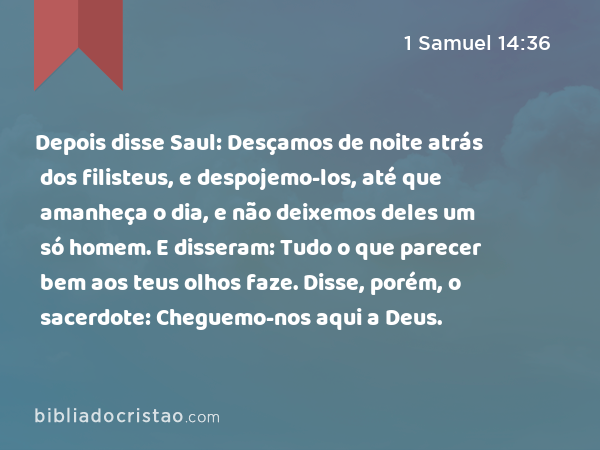 Depois disse Saul: Desçamos de noite atrás dos filisteus, e despojemo-los, até que amanheça o dia, e não deixemos deles um só homem. E disseram: Tudo o que parecer bem aos teus olhos faze. Disse, porém, o sacerdote: Cheguemo-nos aqui a Deus. - 1 Samuel 14:36