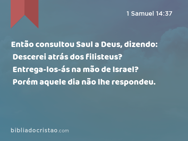 Então consultou Saul a Deus, dizendo: Descerei atrás dos filisteus? Entrega-los-ás na mão de Israel? Porém aquele dia não lhe respondeu. - 1 Samuel 14:37