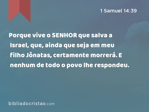 Porque vive o SENHOR que salva a Israel, que, ainda que seja em meu filho Jônatas, certamente morrerá. E nenhum de todo o povo lhe respondeu. - 1 Samuel 14:39