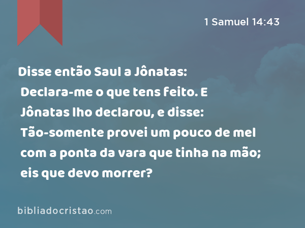 Disse então Saul a Jônatas: Declara-me o que tens feito. E Jônatas lho declarou, e disse: Tão-somente provei um pouco de mel com a ponta da vara que tinha na mão; eis que devo morrer? - 1 Samuel 14:43