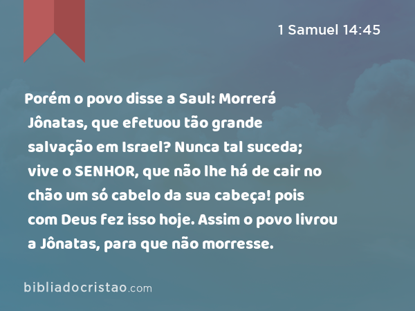 Porém o povo disse a Saul: Morrerá Jônatas, que efetuou tão grande salvação em Israel? Nunca tal suceda; vive o SENHOR, que não lhe há de cair no chão um só cabelo da sua cabeça! pois com Deus fez isso hoje. Assim o povo livrou a Jônatas, para que não morresse. - 1 Samuel 14:45