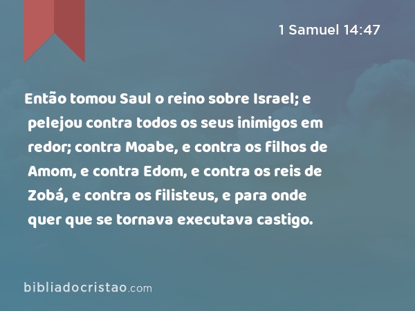 Então tomou Saul o reino sobre Israel; e pelejou contra todos os seus inimigos em redor; contra Moabe, e contra os filhos de Amom, e contra Edom, e contra os reis de Zobá, e contra os filisteus, e para onde quer que se tornava executava castigo. - 1 Samuel 14:47