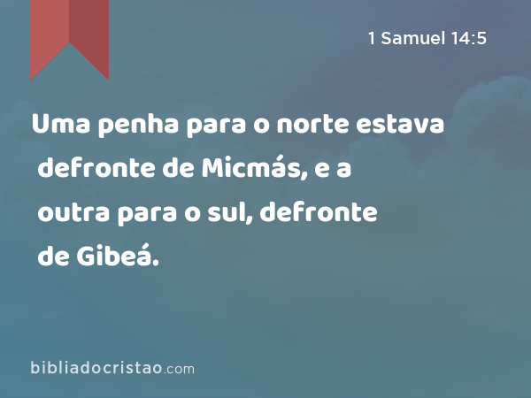 Uma penha para o norte estava defronte de Micmás, e a outra para o sul, defronte de Gibeá. - 1 Samuel 14:5