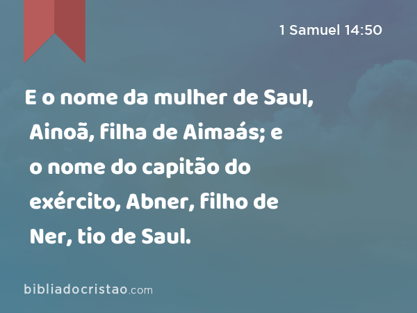 E o nome da mulher de Saul, Ainoã, filha de Aimaás; e o nome do capitão do exército, Abner, filho de Ner, tio de Saul. - 1 Samuel 14:50