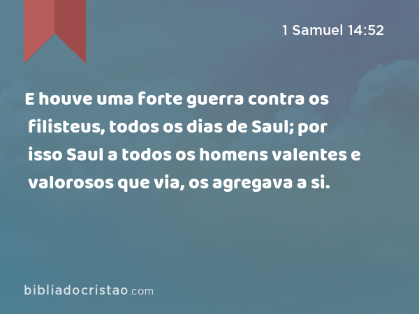 E houve uma forte guerra contra os filisteus, todos os dias de Saul; por isso Saul a todos os homens valentes e valorosos que via, os agregava a si. - 1 Samuel 14:52