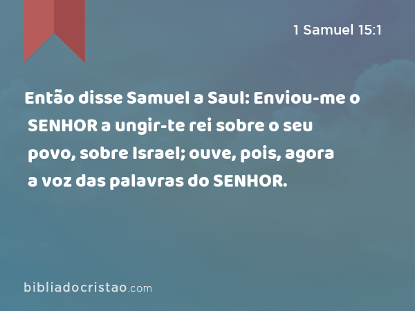 Então disse Samuel a Saul: Enviou-me o SENHOR a ungir-te rei sobre o seu povo, sobre Israel; ouve, pois, agora a voz das palavras do SENHOR. - 1 Samuel 15:1