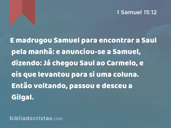 E madrugou Samuel para encontrar a Saul pela manhã: e anunciou-se a Samuel, dizendo: Já chegou Saul ao Carmelo, e eis que levantou para si uma coluna. Então voltando, passou e desceu a Gilgal. - 1 Samuel 15:12