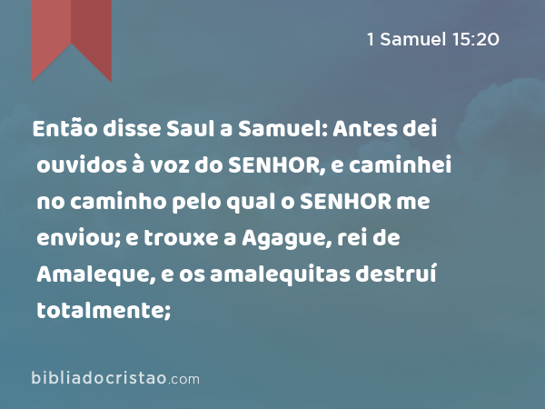 Então disse Saul a Samuel: Antes dei ouvidos à voz do SENHOR, e caminhei no caminho pelo qual o SENHOR me enviou; e trouxe a Agague, rei de Amaleque, e os amalequitas destruí totalmente; - 1 Samuel 15:20
