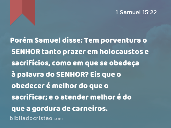 Porém Samuel disse: Tem porventura o SENHOR tanto prazer em holocaustos e sacrifícios, como em que se obedeça à palavra do SENHOR? Eis que o obedecer é melhor do que o sacrificar; e o atender melhor é do que a gordura de carneiros. - 1 Samuel 15:22