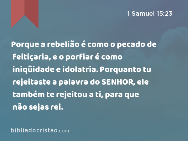Porque a rebelião é como o pecado de feitiçaria, e o porfiar é como iniqüidade e idolatria. Porquanto tu rejeitaste a palavra do SENHOR, ele também te rejeitou a ti, para que não sejas rei. - 1 Samuel 15:23
