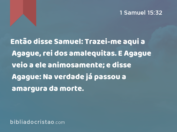 Então disse Samuel: Trazei-me aqui a Agague, rei dos amalequitas. E Agague veio a ele animosamente; e disse Agague: Na verdade já passou a amargura da morte. - 1 Samuel 15:32