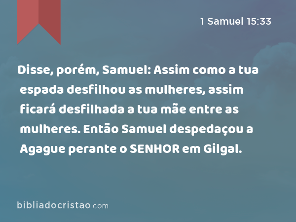 Disse, porém, Samuel: Assim como a tua espada desfilhou as mulheres, assim ficará desfilhada a tua mãe entre as mulheres. Então Samuel despedaçou a Agague perante o SENHOR em Gilgal. - 1 Samuel 15:33