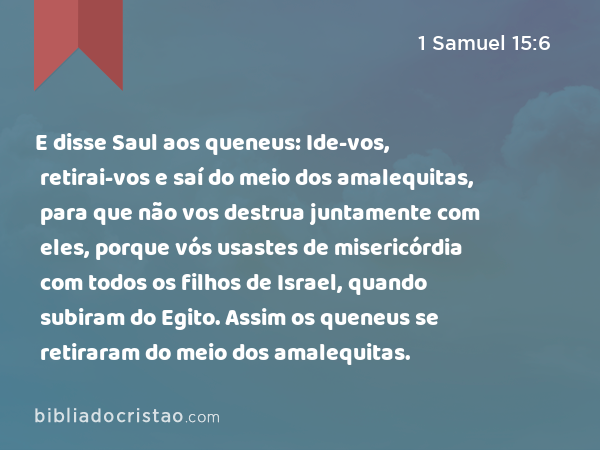 E disse Saul aos queneus: Ide-vos, retirai-vos e saí do meio dos amalequitas, para que não vos destrua juntamente com eles, porque vós usastes de misericórdia com todos os filhos de Israel, quando subiram do Egito. Assim os queneus se retiraram do meio dos amalequitas. - 1 Samuel 15:6