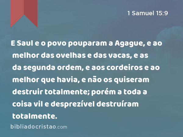 E Saul e o povo pouparam a Agague, e ao melhor das ovelhas e das vacas, e as da segunda ordem, e aos cordeiros e ao melhor que havia, e não os quiseram destruir totalmente; porém a toda a coisa vil e desprezível destruíram totalmente. - 1 Samuel 15:9