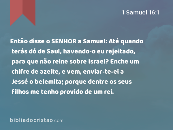 Então disse o SENHOR a Samuel: Até quando terás dó de Saul, havendo-o eu rejeitado, para que não reine sobre Israel? Enche um chifre de azeite, e vem, enviar-te-ei a Jessé o belemita; porque dentre os seus filhos me tenho provido de um rei. - 1 Samuel 16:1