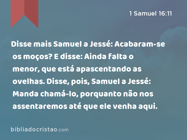 Disse mais Samuel a Jessé: Acabaram-se os moços? E disse: Ainda falta o menor, que está apascentando as ovelhas. Disse, pois, Samuel a Jessé: Manda chamá-lo, porquanto não nos assentaremos até que ele venha aqui. - 1 Samuel 16:11