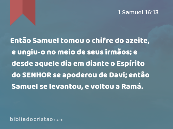 Então Samuel tomou o chifre do azeite, e ungiu-o no meio de seus irmãos; e desde aquele dia em diante o Espírito do SENHOR se apoderou de Davi; então Samuel se levantou, e voltou a Ramá. - 1 Samuel 16:13