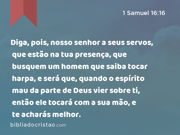 Diga, pois, nosso senhor a seus servos, que estão na tua presença, que busquem um homem que saiba tocar harpa, e será que, quando o espírito mau da parte de Deus vier sobre ti, então ele tocará com a sua mão, e te acharás melhor. - 1 Samuel 16:16